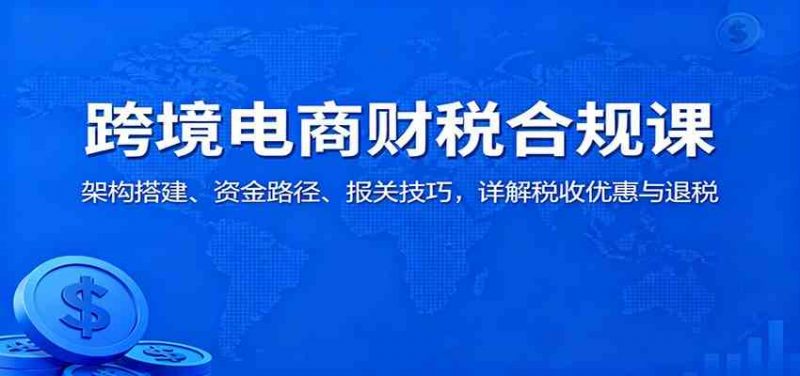 跨境电商财税合规课：架构搭建、资金路径、报关技巧，详解税收优惠与退税-红果网创
