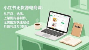 小红书无货源电商课:从开店、选品、上架到内容制作,无需囤货快速启动,月盈利过万(更新)-红果网创
