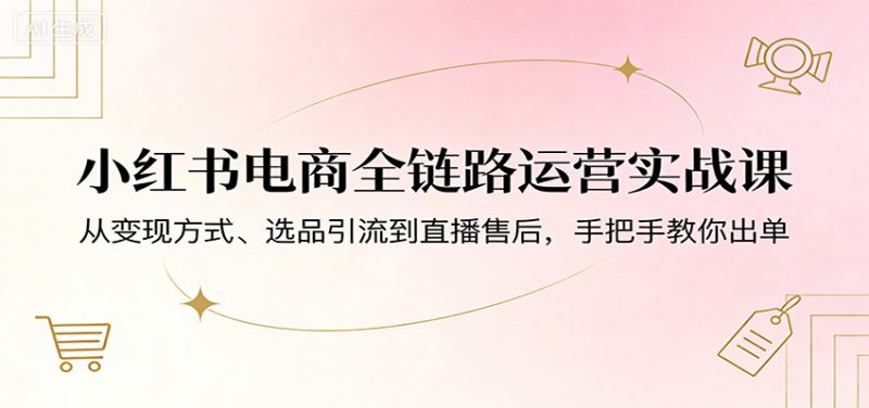 小红书电商全链路运营实战课：从变现方式、选品引流到直播售后，手把手教你出单-红果网创